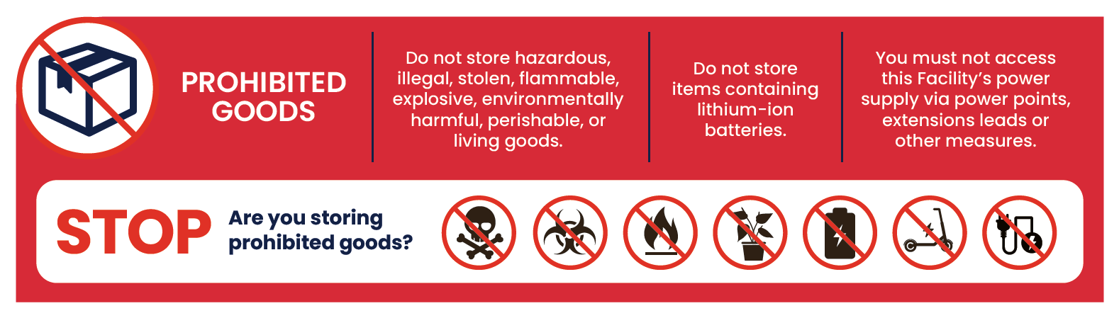 Prohibited goods — do not store hazardous, illegal, flammable, explosive, environmentally harmful, perishable or living goods, items containing lithium-ion batteries, and do not access the facility power supply via power points, extension leads or other measures.